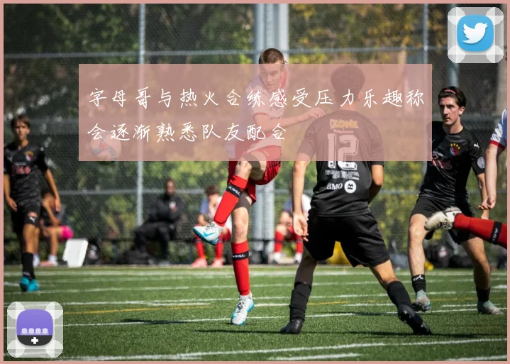 字母哥与热火合练感受压力乐趣称会逐渐熟悉队友配合