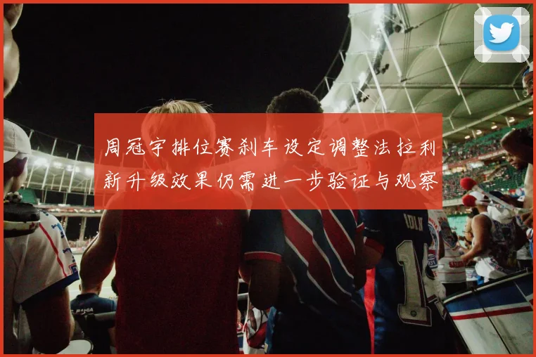 周冠宇排位赛刹车设定调整法拉利新升级效果仍需进一步验证与观察